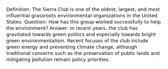 Definition: The Sierra Club is one of the oldest, largest, and most influential grassroots environmental organizations in the United States. Question: How has this group worked successfully to help the environment? Answer: In recent years, the club has gravitated towards green politics and especially towards bright green environmentalism. Recent focuses of the club include green energy and preventing climate change, although traditional concerns such as the preservation of public lands and mitigating pollution remain policy priorities.