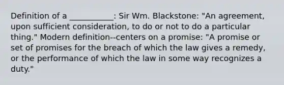 Definition of a ___________: Sir Wm. Blackstone: "An agreement, upon sufficient consideration, to do or not to do a particular thing." Modern definition--centers on a promise: "A promise or set of promises for the breach of which the law gives a remedy, or the performance of which the law in some way recognizes a duty."