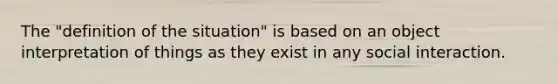 The "definition of the situation" is based on an object interpretation of things as they exist in any social interaction.