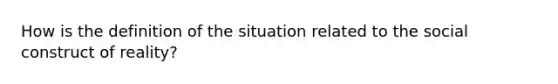 How is the definition of the situation related to the social construct of reality?