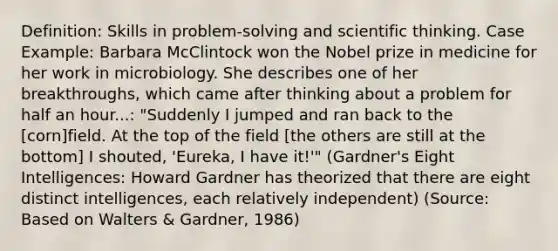 Definition: Skills in problem-solving and scientific thinking. Case Example: Barbara McClintock won the Nobel prize in medicine for her work in microbiology. She describes one of her breakthroughs, which came after thinking about a problem for half an hour...: "Suddenly I jumped and ran back to the [corn]field. At the top of the field [the others are still at the bottom] I shouted, 'Eureka, I have it!'" (Gardner's Eight Intelligences: Howard Gardner has theorized that there are eight distinct intelligences, each relatively independent) (Source: Based on Walters & Gardner, 1986)