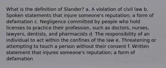 What is the definition of Slander? a. A violation of civil law b. Spoken statements that injure someone's reputation; a form of defamation c. Negligence committed by people who hold licenses to practice their profession, such as doctors, nurses, lawyers, dentists, and pharmacists d. The responsibility of an individual to act within the confines of the law e. Threatening or attempting to touch a person without their consent f. Written statement that injures someone's reputation; a form of defamation