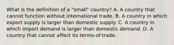 What is the definition of a​ "small" country? A. A country that cannot function without international trade. B. A country in which export supply is larger than domestic supply. C. A country in which import demand is larger than domestic demand. D. A country that cannot affect its​ terms-of-trade.