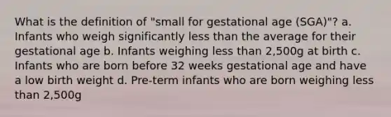 What is the definition of "small for gestational age (SGA)"? a. Infants who weigh significantly <a href='https://www.questionai.com/knowledge/k7BtlYpAMX-less-than' class='anchor-knowledge'>less than</a> the average for their gestational age b. Infants weighing less than 2,500g at birth c. Infants who are born before 32 weeks gestational age and have a low birth weight d. Pre-term infants who are born weighing less than 2,500g