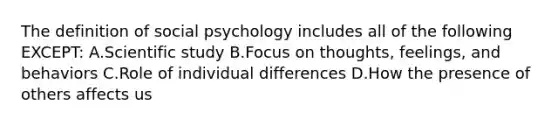 The definition of social psychology includes all of the following EXCEPT: A.Scientific study B.Focus on thoughts, feelings, and behaviors C.Role of individual differences D.How the presence of others affects us