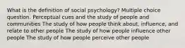 What is the definition of social psychology? Multiple choice question. Perceptual cues and the study of people and communities The study of how people think about, influence, and relate to other people The study of how people influence other people The study of how people perceive other people