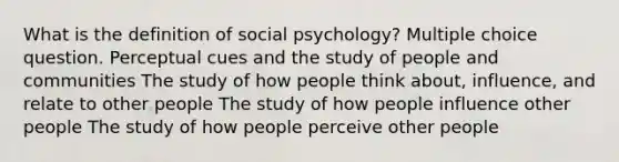 What is the definition of social psychology? Multiple choice question. Perceptual cues and the study of people and communities The study of how people think about, influence, and relate to other people The study of how people influence other people The study of how people perceive other people