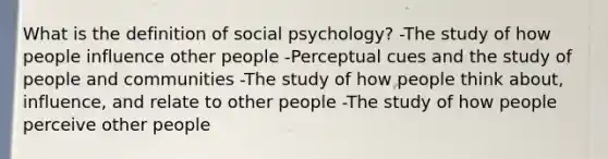 What is the definition of social psychology? -The study of how people influence other people -Perceptual cues and the study of people and communities -The study of how people think about, influence, and relate to other people -The study of how people perceive other people