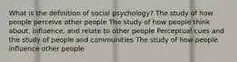 What is the definition of social psychology? The study of how people perceive other people The study of how people think about, influence, and relate to other people Perceptual cues and the study of people and communities The study of how people influence other people