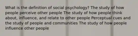 What is the definition of social psychology? The study of how people perceive other people The study of how people think about, influence, and relate to other people Perceptual cues and the study of people and communities The study of how people influence other people