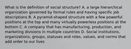 What is the definition of social structure? A. a large hierarchical organization governed by formal rules and having specific job descriptions B. A pyramid-shaped structure with a few powerful positions at the top and many virtually powerless positions at the bottom C. A company that has manufacturing, production, and marketing divisions in multiple countries D. Social institutions, organizations, groups, statuses and roles, values, and norms that add order to our lives