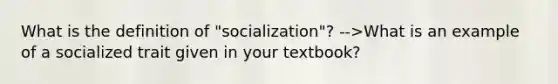 What is the definition of "socialization"? -->What is an example of a socialized trait given in your textbook?