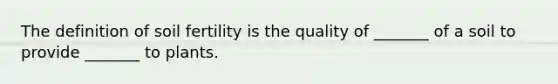 The definition of soil fertility is the quality of _______ of a soil to provide _______ to plants.