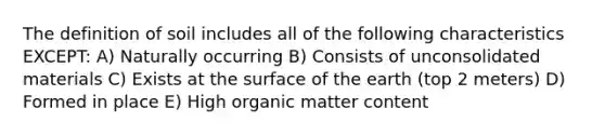 The definition of soil includes all of the following characteristics EXCEPT: A) Naturally occurring B) Consists of unconsolidated materials C) Exists at the surface of the earth (top 2 meters) D) Formed in place E) High organic matter content