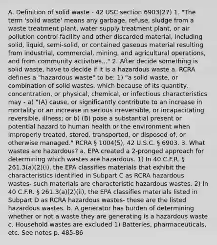 A. Definition of solid waste - 42 USC section 6903(27) 1. "The term 'solid waste' means any garbage, refuse, sludge from a waste treatment plant, water supply treatment plant, or air pollution control facility and other discarded material, including solid, liquid, semi-solid, or contained gaseous material resulting from industrial, commercial, mining, and agricultural operations, and from community activities..." 2. After decide something is solid waste, have to decide if it is a hazardous waste a. RCRA defines a "hazardous waste" to be: 1) "a solid waste, or combination of solid wastes, which because of its quantity, concentration, or physical, chemical, or infectious characteristics may - a) "(A) cause, or significantly contribute to an increase in mortality or an increase in serious irreversible, or incapacitating reversible, illness; or b) (B) pose a substantial present or potential hazard to human health or the environment when improperly treated, stored, transported, or disposed of, or otherwise managed." RCRA § 1004(5), 42 U.S.C. § 6903. 3. What wastes are hazardous? a. EPA created a 2-pronged approach for determining which wastes are hazardous. 1) In 40 C.F.R. § 261.3(a)(2)(i), the EPA classifies materials that exhibit the characteristics identified in Subpart C as RCRA hazardous wastes- such materials are characteristic hazardous wastes. 2) In 40 C.F.R. § 261.3(a)(2)(ii), the EPA classifies materials listed in Subpart D as RCRA hazardous wastes- these are the listed hazardous wastes. b. A generator has burden of determining whether or not a waste they are generating is a hazardous waste c. Household wastes are excluded 1) Batteries, pharmaceuticals, etc. See notes p. 485-86