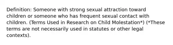 Definition: Someone with strong sexual attraction toward children or someone who has frequent sexual contact with children. (Terms Used in Research on Child Molestation*) (*These terms are not necessarily used in statutes or other legal contexts).