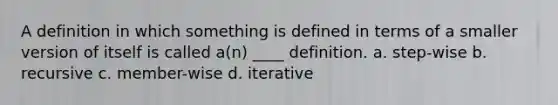 A definition in which something is defined in terms of a smaller version of itself is called a(n) ____ definition. a. step-wise b. recursive c. member-wise d. iterative