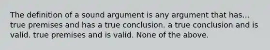 The definition of a sound argument is any argument that has... true premises and has a true conclusion. a true conclusion and is valid. true premises and is valid. None of the above.