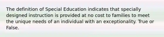 The definition of Special Education indicates that specially designed instruction is provided at no cost to families to meet the unique needs of an individual with an exceptionality. True or False.