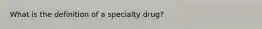 What is the definition of a specialty drug?