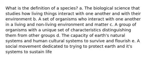 What is the definition of a species? a. The biological science that studies how living things interact with one another and with their environment b. A set of organisms who interact with one another in a living and non-living environment and matter c. A group of organisms with a unique set of characteristics distinguishing them from other groups d. The capacity of earth's natural systems and human cultural systems to survive and flourish e. A social movement dedicated to trying to protect earth and it's systems to sustain life