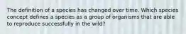 The definition of a species has changed over time. Which species concept defines a species as a group of organisms that are able to reproduce successfully in the wild?