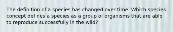 The definition of a species has changed over time. Which species concept defines a species as a group of organisms that are able to reproduce successfully in the wild?