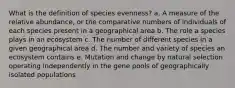 What is the definition of species evenness? a. A measure of the relative abundance, or the comparative numbers of individuals of each species present in a geographical area b. The role a species plays in an ecosystem c. The number of different species in a given geographical area d. The number and variety of species an ecosystem contains e. Mutation and change by natural selection operating independently in the gene pools of geographically isolated populations