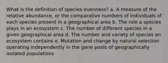 What is the definition of species evenness? a. A measure of the relative abundance, or the comparative numbers of individuals of each species present in a geographical area b. The role a species plays in an ecosystem c. The number of different species in a given geographical area d. The number and variety of species an ecosystem contains e. Mutation and change by natural selection operating independently in the gene pools of geographically isolated populations