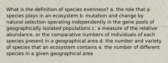 What is the definition of species evenness? a. the role that a species plays in an ecosystem b. mutation and change by natural selection operating independently in the gene pools of geographically isolated populations c. a measure of the relative abundance, or the comparative numbers of individuals of each species present in a geographical area d. the number and variety of species that an ecosystem contains e. the number of different species in a given geographical area