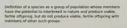 Definition of a species as a group of population whose members have the potential to interbreed in nature and produce viable, fertile offspring, but do not produce viable, fertile offspring with members of other such groups