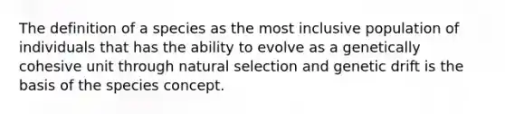 The definition of a species as the most inclusive population of individuals that has the ability to evolve as a genetically cohesive unit through natural selection and genetic drift is the basis of the species concept.