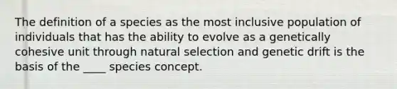 The definition of a species as the most inclusive population of individuals that has the ability to evolve as a genetically cohesive unit through natural selection and genetic drift is the basis of the ____ species concept.