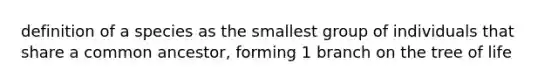 definition of a species as the smallest group of individuals that share a common ancestor, forming 1 branch on the tree of life