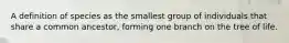A definition of species as the smallest group of individuals that share a common ancestor, forming one branch on the tree of life.
