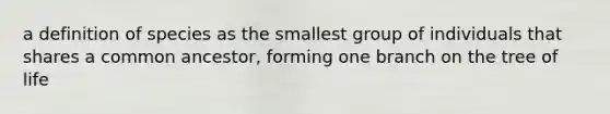 a definition of species as the smallest group of individuals that shares a common ancestor, forming one branch on the tree of life