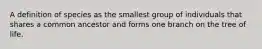 A definition of species as the smallest group of individuals that shares a common ancestor and forms one branch on the tree of life.