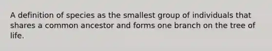 A definition of species as the smallest group of individuals that shares a common ancestor and forms one branch on the tree of life.