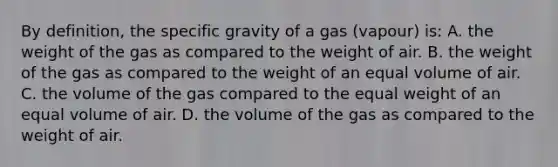 By definition, the specific gravity of a gas (vapour) is: A. the weight of the gas as compared to the weight of air. B. the weight of the gas as compared to the weight of an equal volume of air. C. the volume of the gas compared to the equal weight of an equal volume of air. D. the volume of the gas as compared to the weight of air.