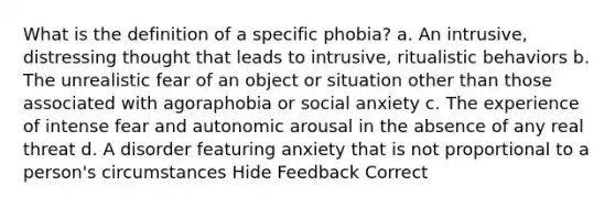 What is the definition of a specific phobia? a. An intrusive, distressing thought that leads to intrusive, ritualistic behaviors b. The unrealistic fear of an object or situation other than those associated with agoraphobia or social anxiety c. The experience of intense fear and autonomic arousal in the absence of any real threat d. A disorder featuring anxiety that is not proportional to a person's circumstances Hide Feedback Correct