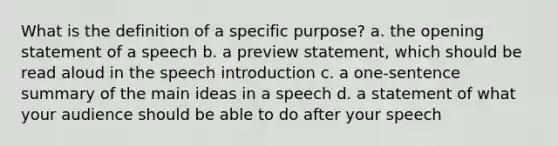 What is the definition of a specific purpose? a. the opening statement of a speech b. a preview statement, which should be read aloud in the speech introduction c. a one-sentence summary of the main ideas in a speech d. a statement of what your audience should be able to do after your speech