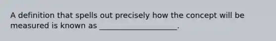 A definition that spells out precisely how the concept will be measured is known as ____________________.