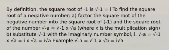 By definition, the square root of -1 is √-1 = i To find the square root of a negative number: a) factor the square root of the negative number into the square root of (-1) and the square root of the number √-a = √-1 x √a (where x is the multiplication sign) b) substitute √-1 with the imaginary number symbol, i. √-a = √-1 x √a = i x √a = i√a Example √-5 = √-1 x √5 = i√5