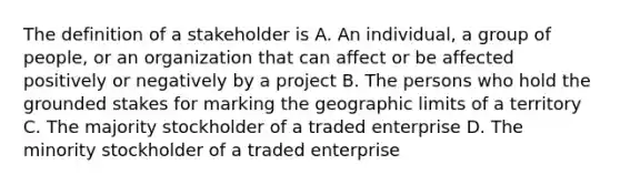 The definition of a stakeholder is A. An individual, a group of people, or an organization that can affect or be affected positively or negatively by a project B. The persons who hold the grounded stakes for marking the geographic limits of a territory C. The majority stockholder of a traded enterprise D. The minority stockholder of a traded enterprise