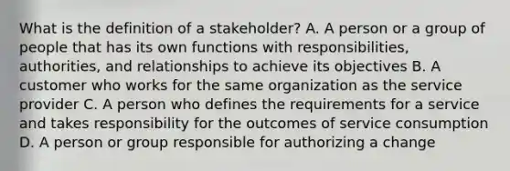 What is the definition of a stakeholder? A. A person or a group of people that has its own functions with responsibilities, authorities, and relationships to achieve its objectives B. A customer who works for the same organization as the service provider C. A person who defines the requirements for a service and takes responsibility for the outcomes of service consumption D. A person or group responsible for authorizing a change