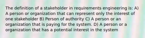 The definition of a stakeholder in requirements engineering is: A) A person or organization that can represent only the interest of one stakeholder B) Person of authority C) A person or an organization that is paying for the system. D) A person or a organization that has a potential interest in the system