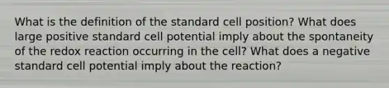 What is the definition of the standard cell position? What does large positive standard cell potential imply about the spontaneity of the redox reaction occurring in the cell? What does a negative standard cell potential imply about the reaction?