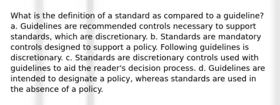 What is the definition of a standard as compared to a guideline? a. Guidelines are recommended controls necessary to support standards, which are discretionary. b. Standards are mandatory controls designed to support a policy. Following guidelines is discretionary. c. Standards are discretionary controls used with guidelines to aid the reader's decision process. d. Guidelines are intended to designate a policy, whereas standards are used in the absence of a policy.