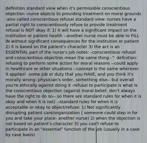 definition standard view when it's permissible conscientious objection -nurse objects to providing treatment on moral grounds -also called conscientious refusal standard view: nurses have a partial right to conscientiously refuse to provide treatment refusal is NOT okay if: 1) it will have a significant impact on the institution or patient health --another nurse must be able to FILL IN without significant consequences for the institution or patient 2) it is based on the patient's character 3) the act is an ESSENTIAL part of the nurse's job notes: -conscientious refusal and conscientious objection mean the same thing -^ definition: refusing to perform some action for moral reasons --could apply in healthcare or other situations --concept is the same wherever it applies! -some job or duty that you HAVE, and you think it's morally wrong: physician's order, something else-- but overall you're ethically against doing it -refusal to participate is what is the conscientious objection (against moral belief, don't always have the right to do so-- so there are standard rules for when it is okay and when it is not) --standard rules for when it is acceptable or okay to object/refuse: 1) Not significantly disrupting patient care/organization ( someone could step in for you and take your place- another nurse) 2) when the objection is not based on patient's character 3) you can't refuse to participate in an "essential" function of the job (usually in a case by case basis)