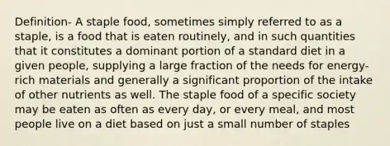 Definition- A staple food, sometimes simply referred to as a staple, is a food that is eaten routinely, and in such quantities that it constitutes a dominant portion of a standard diet in a given people, supplying a large fraction of the needs for energy-rich materials and generally a significant proportion of the intake of other nutrients as well. The staple food of a specific society may be eaten as often as every day, or every meal, and most people live on a diet based on just a small number of staples